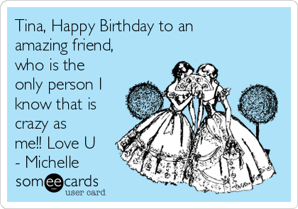 Tina, Happy Birthday to an
amazing friend,
who is the
only person I
know that is
crazy as
me!! Love U
- Michelle