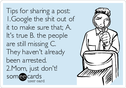 Tips for sharing a post:
1.Google the shit out of
it to make sure that; A.
It's true B. the people
are still missing C.
They haven't already
been arrested. 
2.Mom, just don't! 