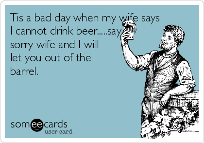 Tis a bad day when my wife says
I cannot drink beer.....say
sorry wife and I will
let you out of the
barrel.