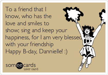 To a friend that I
know, who has the
love and smiles to
show; sing and keep your
happiness, for I am very blessed
with your friendship
Happy B-day, Dannielle! :)