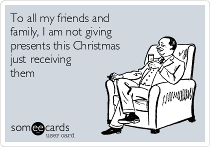 To all my friends and
family, I am not giving
presents this Christmas
just receiving
them