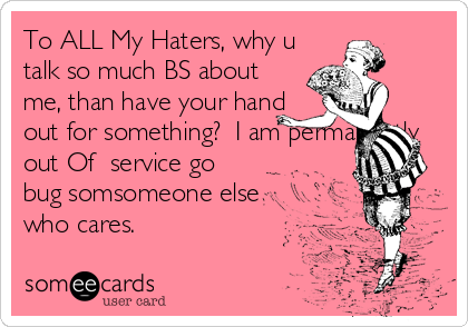 To ALL My Haters, why u
talk so much BS about
me, than have your hand
out for something?  I am permanently
out Of  service go
bug somsomeone else
who cares. 