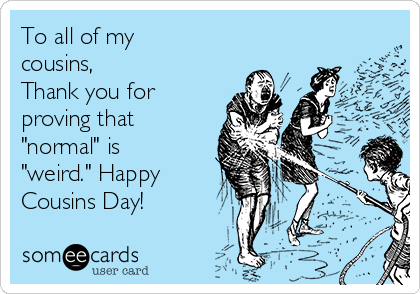 To all of my
cousins, 
Thank you for
proving that
"normal" is
"weird." Happy
Cousins Day!