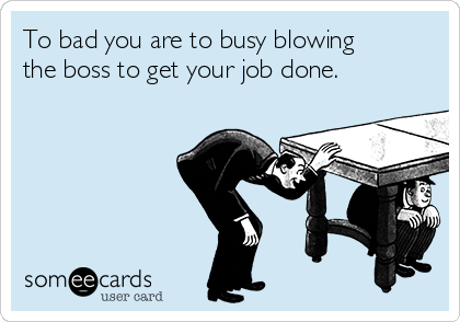 To bad you are to busy blowing
the boss to get your job done.