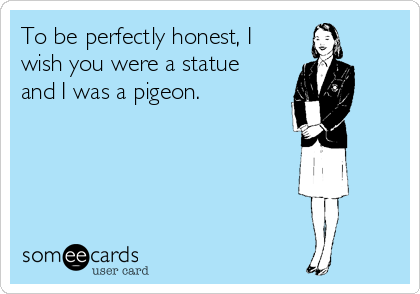 To be perfectly honest, I
wish you were a statue
and I was a pigeon.

 