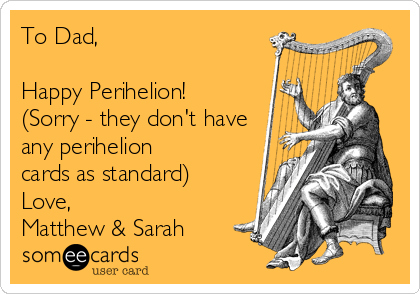 To Dad,

Happy Perihelion!
(Sorry - they don't have
any perihelion
cards as standard)
Love,
Matthew & Sarah