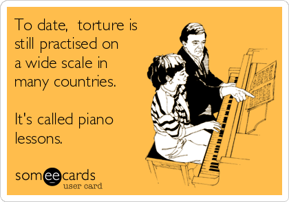 To date,  torture is
still practised on
a wide scale in
many countries.

It's called piano
lessons.