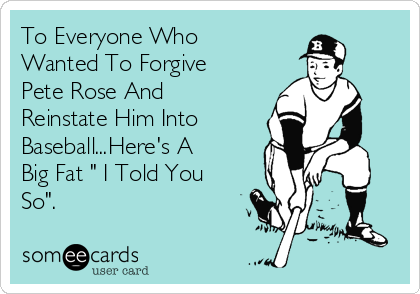 To Everyone Who
Wanted To Forgive
Pete Rose And
Reinstate Him Into
Baseball...Here's A
Big Fat " I Told You
So".