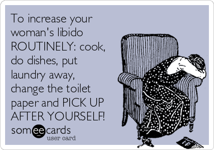 To increase your
woman's libido
ROUTINELY: cook,
do dishes, put
laundry away,
change the toilet
paper and PICK UP
AFTER YOURSELF!