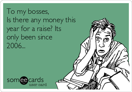 To my bosses,
Is there any money this
year for a raise? Its
only been since
2006...