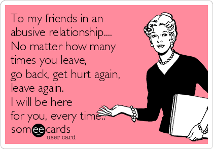 To my friends in an
abusive relationship....
No matter how many
times you leave, 
go back, get hurt again,
leave again.  
I will be here
for you, every time..