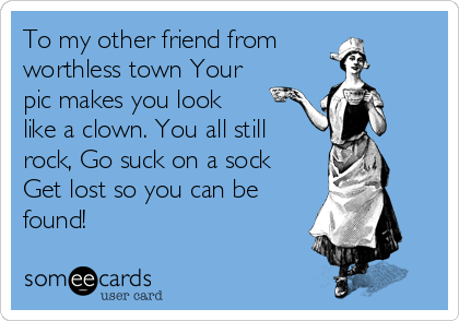 To my other friend from
worthless town Your
pic makes you look
like a clown. You all still
rock, Go suck on a sock
Get lost so you can be
found!