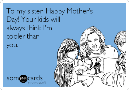 To my sister, Happy Mother's
Day! Your kids will
always think I'm
cooler than
you.