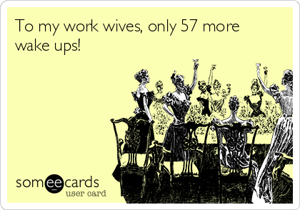 To my work wives, only 57 more
wake ups!