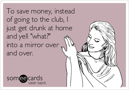 To save money, instead
of going to the club, I
just get drunk at home
and yell "what?"
into a mirror over
and over.