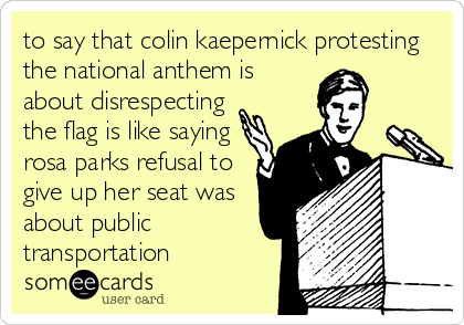 to say that colin kaepernick protesting
the national anthem is
about disrespecting
the flag is like saying
rosa parks refusal to
give up her seat was
about public
transportation