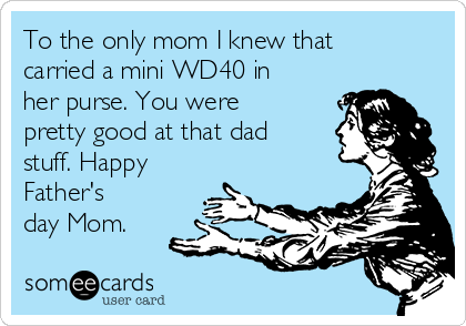 To the only mom I knew that
carried a mini WD40 in
her purse. You were
pretty good at that dad
stuff. Happy
Father's
day Mom. 