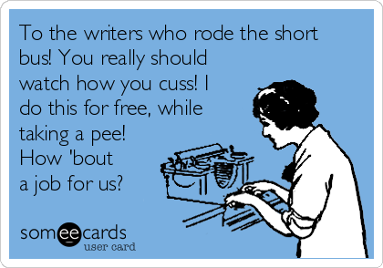 To the writers who rode the short
bus! You really should
watch how you cuss! I
do this for free, while
taking a pee!
How 'bout
a job for us?