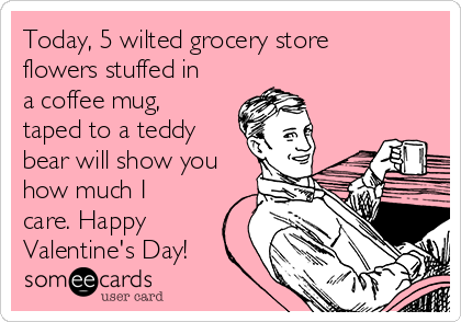 Today, 5 wilted grocery store
flowers stuffed in
a coffee mug,
taped to a teddy
bear will show you
how much I
care. Happy
Valentine's Day!