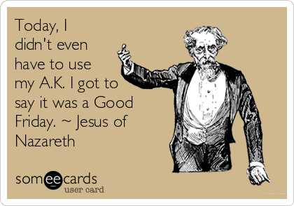 Today, I
didn't even
have to use
my A.K. I got to
say it was a Good
Friday. ~ Jesus of
Nazareth