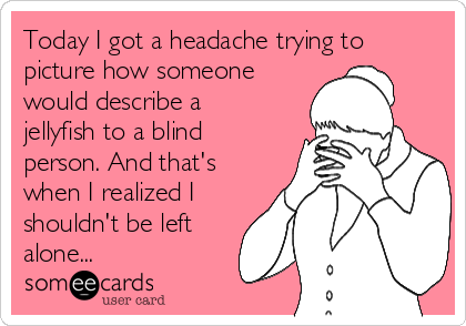 Today I got a headache trying to
picture how someone
would describe a
jellyfish to a blind
person. And that's
when I realized I
shouldn't be left
alone...