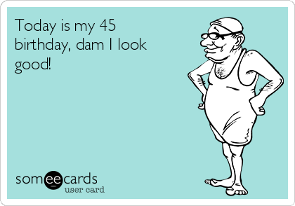 Today is my 45
birthday, dam I look
good!