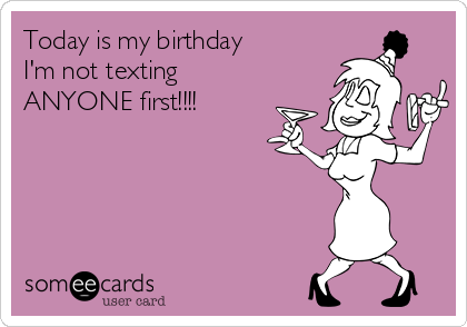 Today is my birthday
I'm not texting 
ANYONE first!!!! 