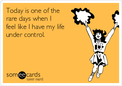 Today is one of the
rare days when I
feel like I have my life
under control.