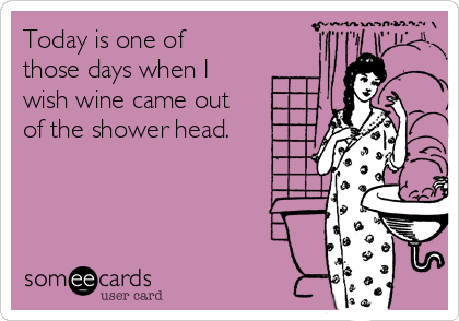Today is one of
those days when I
wish wine came out
of the shower head.
