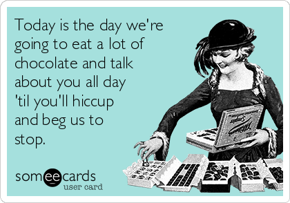 Today is the day we're
going to eat a lot of 
chocolate and talk
about you all day
'til you'll hiccup
and beg us to
stop. 