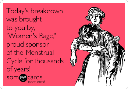 Today's breakdown
was brought 
to you by, 
"Women's Rage," 
proud sponsor 
of the Menstrual
Cycle for thousands
of years!