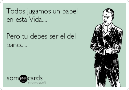 Todos jugamos un papel 
en esta Vida....

Pero tu debes ser el del
bano.....