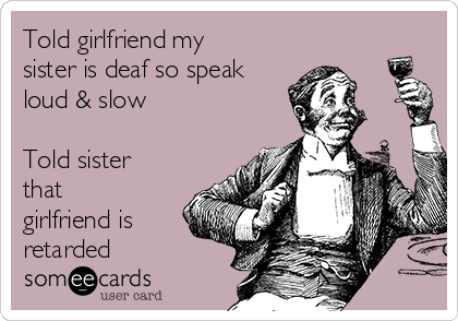 Told girlfriend my
sister is deaf so speak
loud & slow

Told sister
that
girlfriend is
retarded