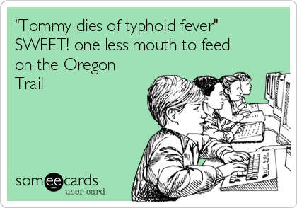 "Tommy dies of typhoid fever" 
SWEET! one less mouth to feed
on the Oregon
Trail