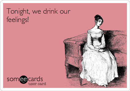 Tonight, we drink our 
feelings!