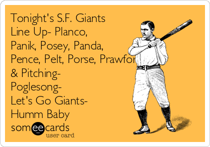 Tonight's S.F. Giants
Line Up- Planco,
Panik, Posey, Panda,
Pence, Pelt, Porse, Prawford.
& Pitching-
Poglesong-
Let's Go Giants-
Humm Baby