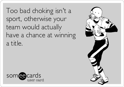 Too bad choking isn't a
sport, otherwise your
team would actually
have a chance at winning
a title. 