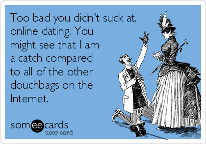 Too bad you didn't suck at.
online dating. You
might see that I am
a catch compared
to all of the other
douchbags on the
Internet. 