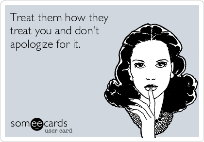 Treat them how they
treat you and don't
apologize for it.