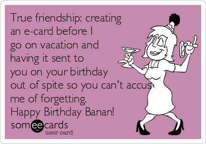 True friendship: creating
an e-card before I
go on vacation and
having it sent to
you on your birthday
out of spite so you can't accuse
me of forgetting.
Happy Birthday Banan!