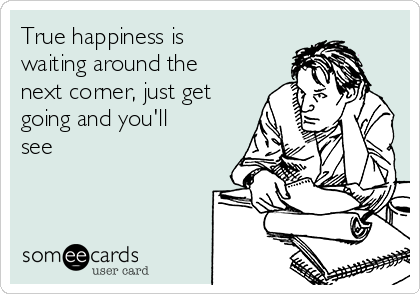 True happiness is
waiting around the
next corner, just get
going and you'll
see