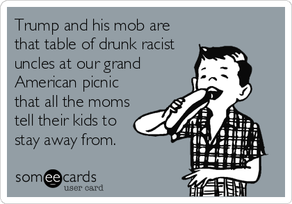 Trump and his mob are 
that table of drunk racist
uncles at our grand
American picnic
that all the moms
tell their kids to
stay away from. 