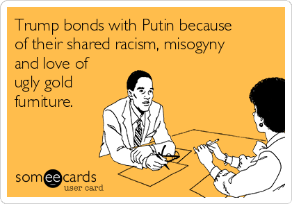 Trump bonds with Putin because
of their shared racism, misogyny
and love of
ugly gold
furniture. 