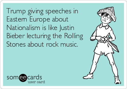 Trump giving speeches in
Eastern Europe about
Nationalism is like Justin
Bieber lecturing the Rolling
Stones about rock music. 