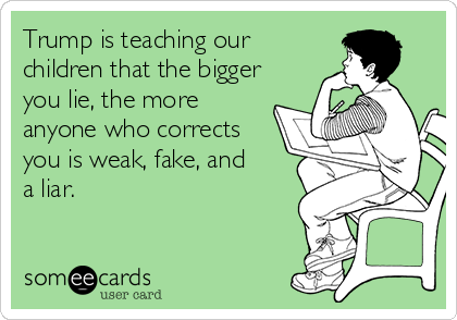 Trump is teaching our
children that the bigger
you lie, the more
anyone who corrects
you is weak, fake, and
a liar.