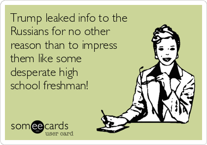 Trump leaked info to the
Russians for no other 
reason than to impress
them like some
desperate high
school freshman!