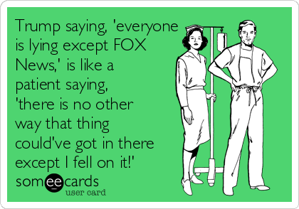 Trump saying, 'everyone
is lying except FOX
News,' is like a
patient saying,
'there is no other
way that thing
could've got in there
except I fell on it!'