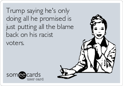 Trump saying he's only
doing all he promised is
just putting all the blame
back on his racist
voters.