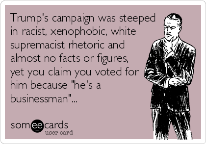 Trump's campaign was steeped
in racist, xenophobic, white
supremacist rhetoric and
almost no facts or figures,
yet you claim you voted for
him because "he's a
businessman"...