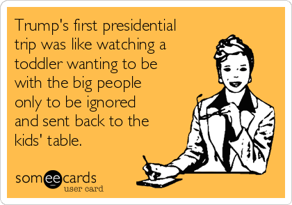 Trump's first presidential
trip was like watching a 
toddler wanting to be
with the big people
only to be ignored
and sent back to the
kids' table. 